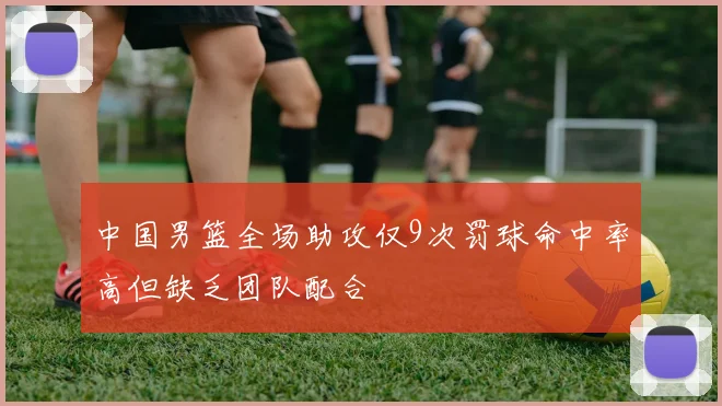 中国男篮全场助攻仅9次罚球命中率高但缺乏团队配合