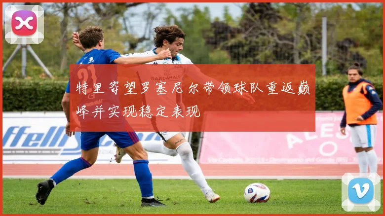 特里寄望罗塞尼尔带领球队重返巅峰并实现稳定表现