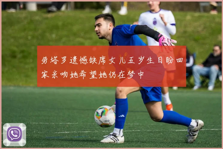 劳塔罗遗憾缺席女儿五岁生日盼回家亲吻她希望她仍在梦中