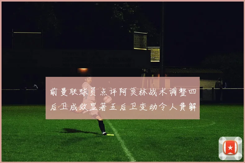 前曼联球员点评阿莫林战术调整四后卫成效显著五后卫变动令人费解