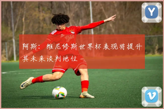 阿斯:维尼修斯世界杯表现将提升其未来谈判地位