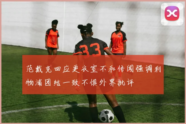 范戴克回应更衣室不和传闻强调利物浦团结一致不惧外界批评