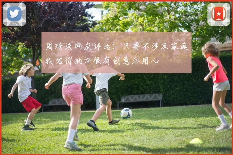 周琦谈网友评论：只要不涉及家庭我觉得批评很有创意和用心