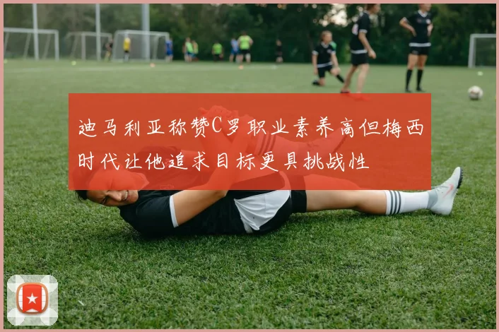 迪马利亚称赞C罗职业素养高但梅西时代让他追求目标更具挑战性