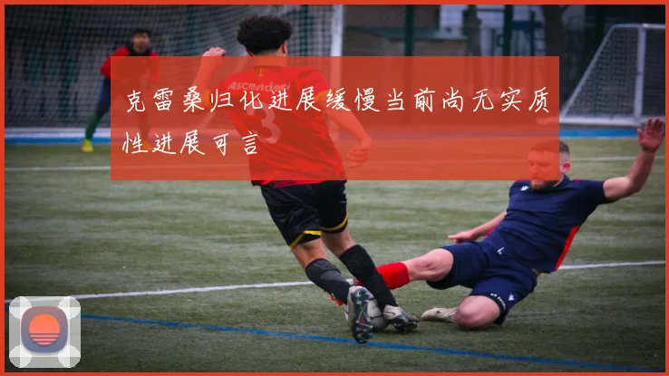 克雷桑归化进展缓慢当前尚无实质性进展可言