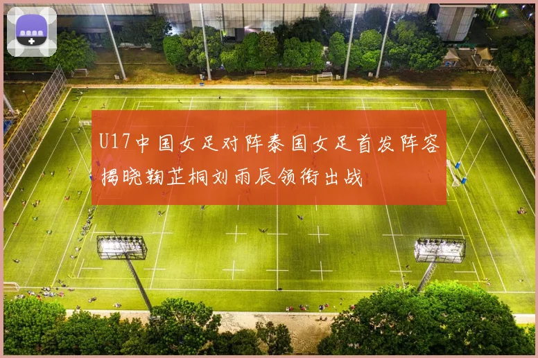 U17中国女足对阵泰国女足首发阵容揭晓鞠芷桐刘雨辰领衔出战