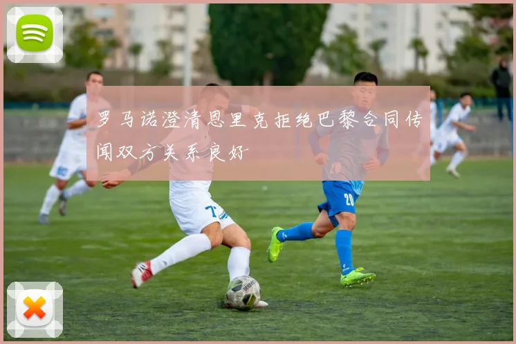 罗马诺澄清恩里克拒绝巴黎合同传闻双方关系良好