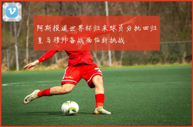 阿斯报道世界杯归来球员分批回归皇马穆帅备战面临新挑战
