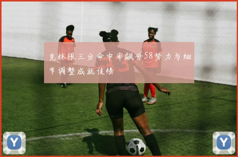 克林根三分命中率飙升58努力与细节调整成就佳绩