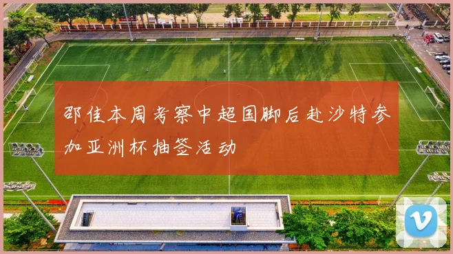 邵佳本周考察中超国脚后赴沙特参加亚洲杯抽签活动